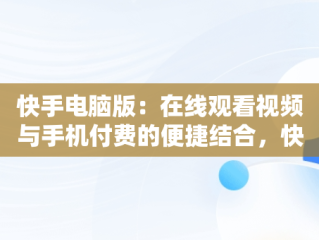 快手电脑版：在线观看视频与手机付费的便捷结合，快手电脑版在线观看视频看手机付费能看吗 