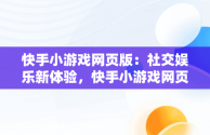 快手小游戏网页版：社交娱乐新体验，快手小游戏网页版登录入口 