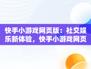 快手小游戏网页版：社交娱乐新体验，快手小游戏网页版登录入口 