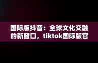 国际版抖音：全球文化交融的新窗口，tiktok国际版官方入口 