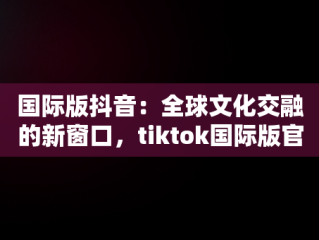 国际版抖音：全球文化交融的新窗口，tiktok国际版官方入口 