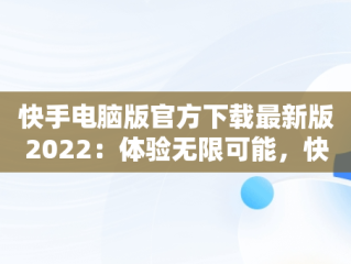 快手电脑版官方下载最新版2022：体验无限可能，快手电脑版官方下载最新版2022下载 