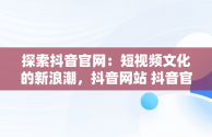 探索抖音官网：短视频文化的新浪潮，抖音网站 抖音官网网页 