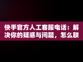 快手官方人工客服电话：解决你的疑惑与问题，怎么联系快手官方人工客服电话 