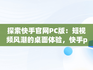 探索快手官网PC版：短视频风潮的桌面体验，快手pc端官网 