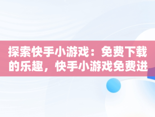 探索快手小游戏：免费下载的乐趣，快手小游戏免费进入 