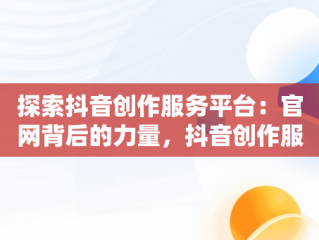 探索抖音创作服务平台：官网背后的力量，抖音创作服务平台官网登录手机版 