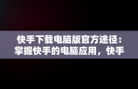 快手下载电脑版官方途径：掌握快手的电脑应用，快手电脑客户端下载 