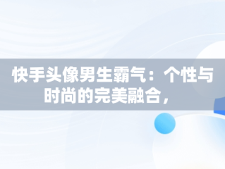 快手头像男生霸气：个性与时尚的完美融合， 