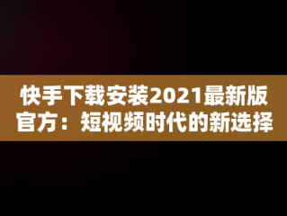 快手下载安装2021最新版官方：短视频时代的新选择，快手下载安装2021最新版官方网站 