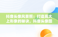 抖音头像风景照：打造高大上形象的秘诀，抖音头像图片2021最火爆风景 