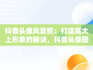 抖音头像风景照：打造高大上形象的秘诀，抖音头像图片2021最火爆风景 