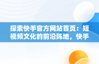 探索快手官方网站首页：短视频文化的前沿阵地，快手官方网站首页登录入口怎么打开 