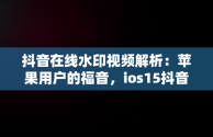 抖音在线水印视频解析：苹果用户的福音，ios15抖音无水印解析捷径 