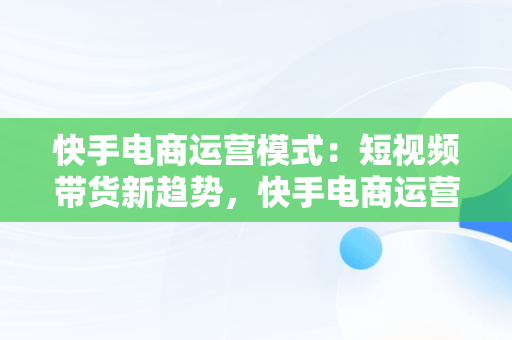 快手电商运营模式：短视频带货新趋势，快手电商运营模式是什么 