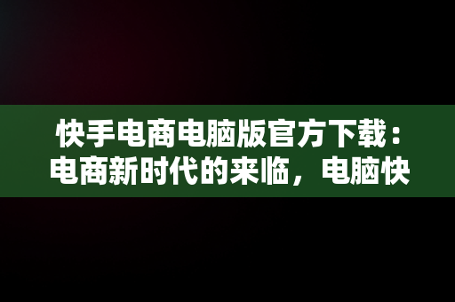 快手电商电脑版官方下载：电商新时代的来临，电脑快手电商需要下载什么版本 