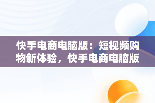 快手电商电脑版：短视频购物新体验，快手电商电脑版怎么下载安装 