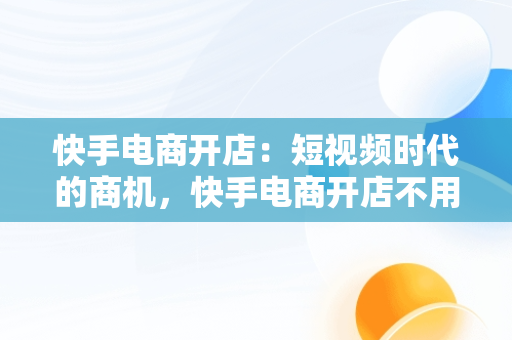 快手电商开店：短视频时代的商机，快手电商开店不用粉丝是真的假的 