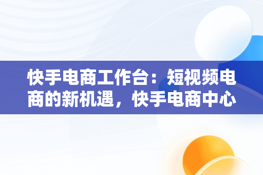 快手电商工作台：短视频电商的新机遇，快手电商中心 