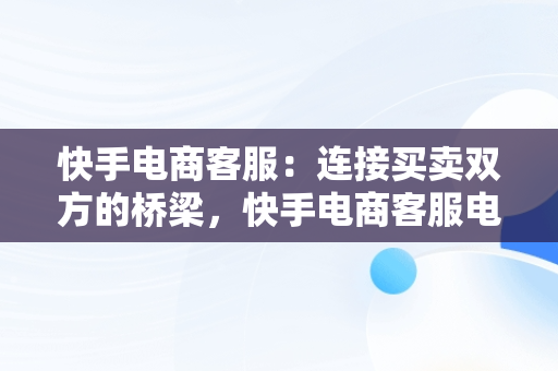 快手电商客服：连接买卖双方的桥梁，快手电商客服电话人工服务 