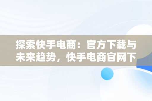 探索快手电商：官方下载与未来趋势，快手电商官网下载 