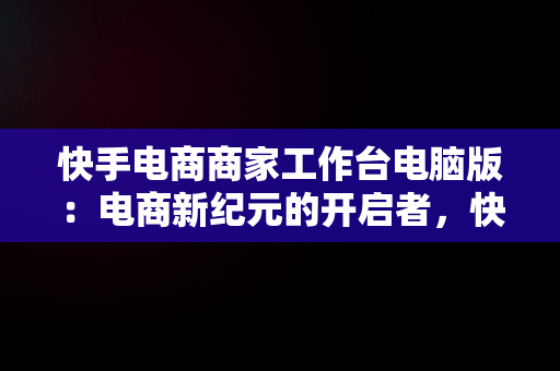 快手电商商家工作台电脑版：电商新纪元的开启者，快手电商电脑端 