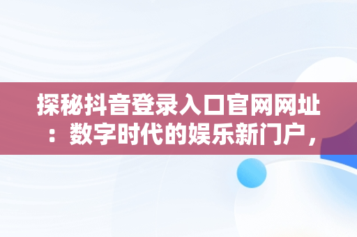 探秘抖音登录入口官网网址：数字时代的娱乐新门户，抖音登录入口官网网址是什么 