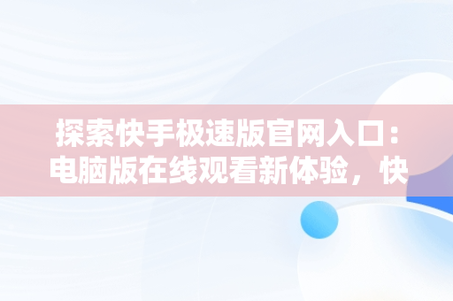 探索快手极速版官网入口：电脑版在线观看新体验，快手极速版下载电脑版官方下载 