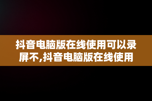 抖音电脑版在线使用可以录屏不,抖音电脑版在线使用可以录屏不录声音吗