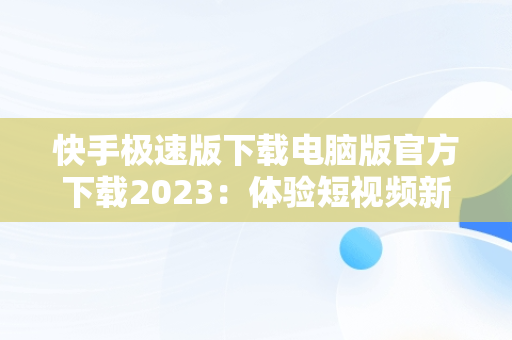 快手极速版下载电脑版官方下载2023：体验短视频新风尚，快手下载电脑版最新版 