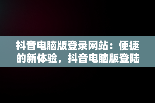 抖音电脑版登录网站：便捷的新体验，抖音电脑版登陆网址 