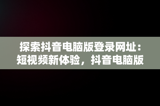 探索抖音电脑版登录网址：短视频新体验，抖音电脑版登录网址是什么 