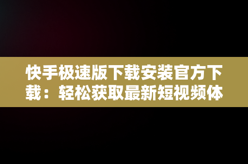 快手极速版下载安装官方下载：轻松获取最新短视频体验，快手极速版下载免费下载安装 