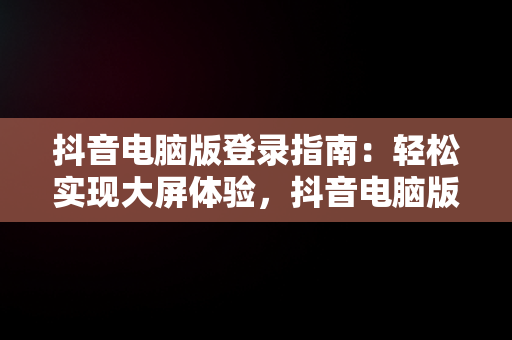 抖音电脑版登录指南：轻松实现大屏体验，抖音电脑版如何登录 