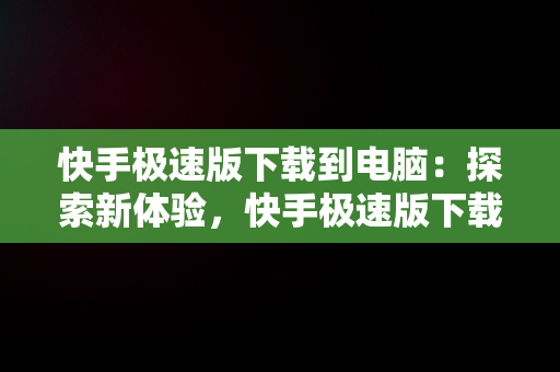 快手极速版下载到电脑：探索新体验，快手极速版下载电脑版 