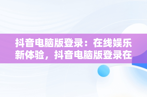 抖音电脑版登录：在线娱乐新体验，抖音电脑版登录在线怎么弄 