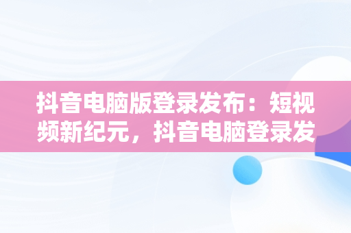 抖音电脑版登录发布：短视频新纪元，抖音电脑登录发布视频 