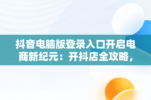 抖音电脑版登录入口开启电商新纪元：开抖店全攻略，电脑版抖音小店怎么登录 