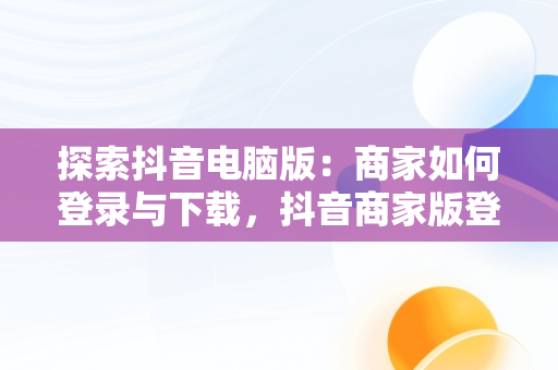 探索抖音电脑版：商家如何登录与下载，抖音商家版登录入口电脑版 