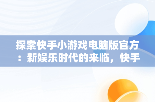 探索快手小游戏电脑版官方：新娱乐时代的来临，快手小游戏电脑版官方网站 