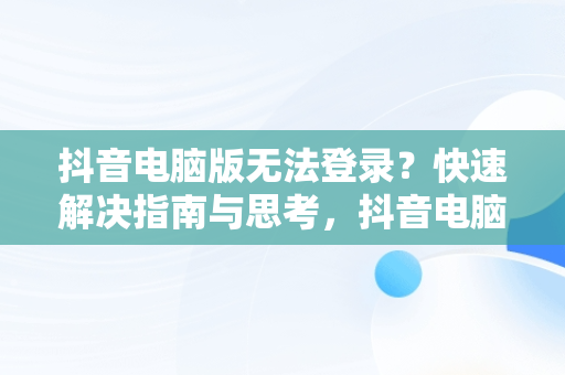 抖音电脑版无法登录？快速解决指南与思考，抖音电脑版登录不了怎么解决 