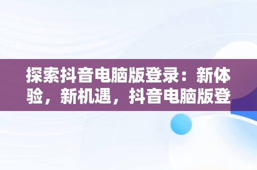 探索抖音电脑版登录：新体验，新机遇，抖音电脑版登录入口怎么选择 