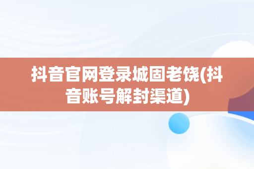 抖音官网登录城固老饶(抖音账号解封渠道)