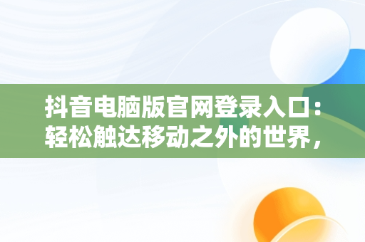 抖音电脑版官网登录入口：轻松触达移动之外的世界，抖音电脑版官方网址 