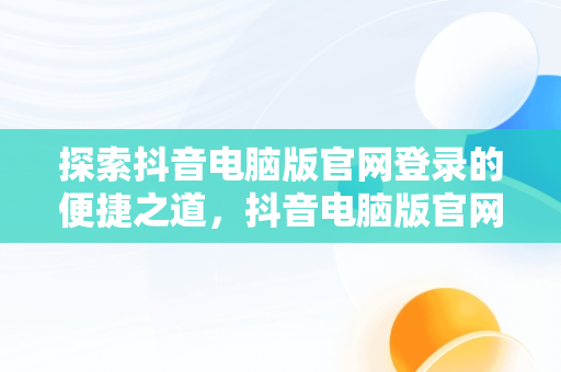 探索抖音电脑版官网登录的便捷之道，抖音电脑版官网登录不了 