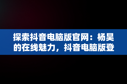 探索抖音电脑版官网：杨昊的在线魅力，抖音电脑版登陆入口 