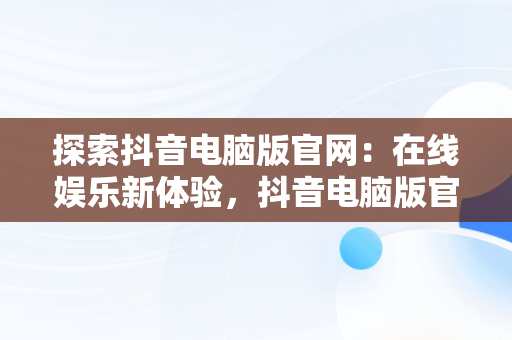 探索抖音电脑版官网：在线娱乐新体验，抖音电脑版官网在线观看 