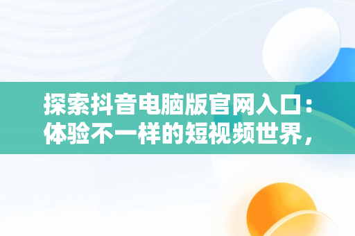 探索抖音电脑版官网入口：体验不一样的短视频世界，抖音电脑版官网入口网址是多少 