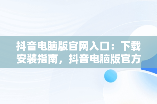 抖音电脑版官网入口：下载安装指南，抖音电脑版官方网址 