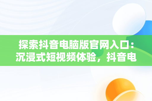 探索抖音电脑版官网入口：沉浸式短视频体验，抖音电脑版官方网页 